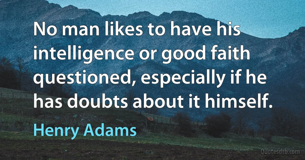 No man likes to have his intelligence or good faith questioned, especially if he has doubts about it himself. (Henry Adams)