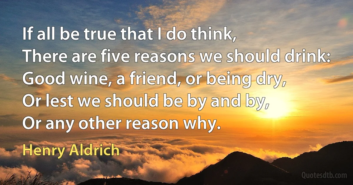 If all be true that I do think,
There are five reasons we should drink:
Good wine, a friend, or being dry,
Or lest we should be by and by,
Or any other reason why. (Henry Aldrich)