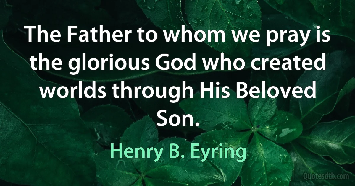 The Father to whom we pray is the glorious God who created worlds through His Beloved Son. (Henry B. Eyring)