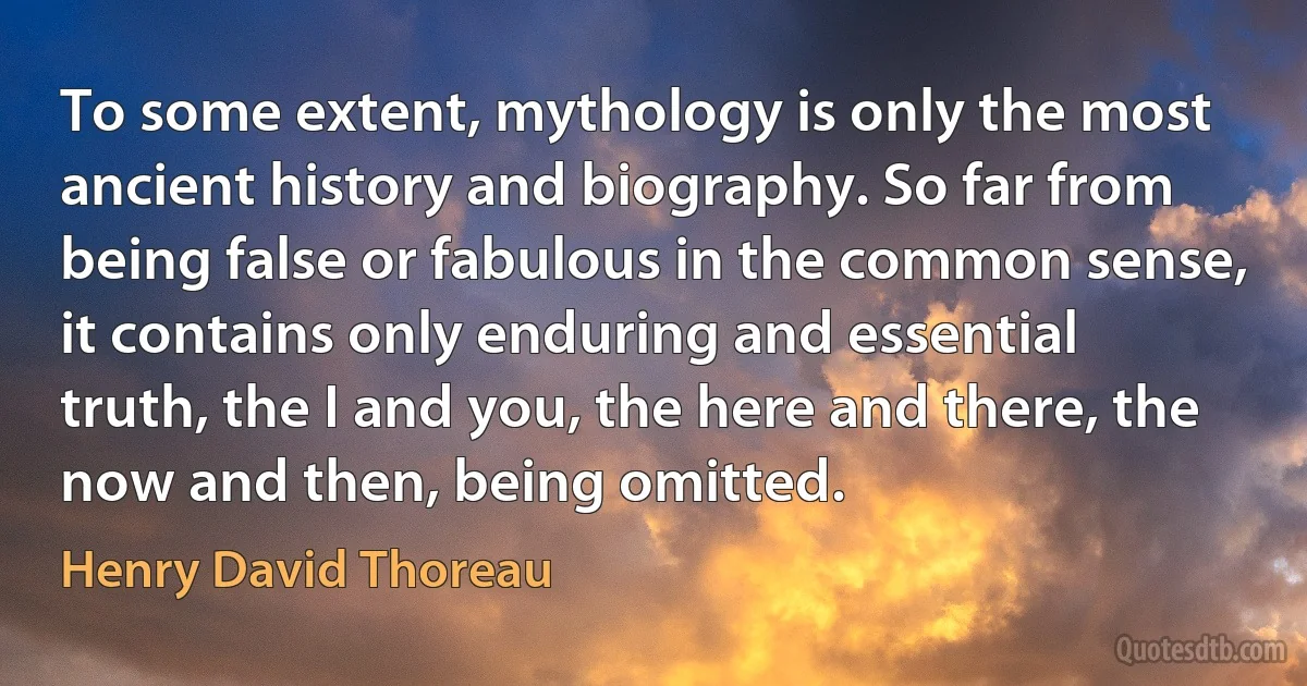 To some extent, mythology is only the most ancient history and biography. So far from being false or fabulous in the common sense, it contains only enduring and essential truth, the I and you, the here and there, the now and then, being omitted. (Henry David Thoreau)