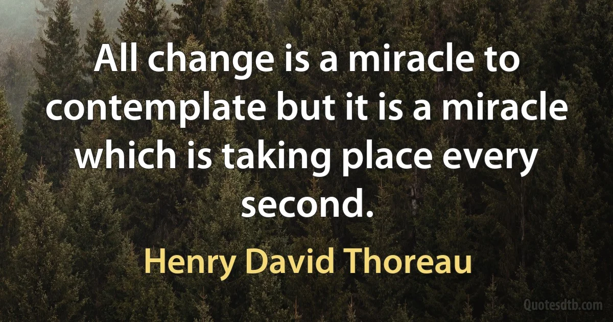 All change is a miracle to contemplate but it is a miracle which is taking place every second. (Henry David Thoreau)