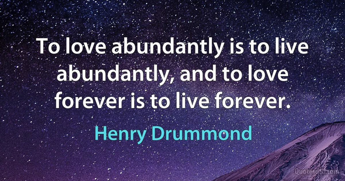 To love abundantly is to live abundantly, and to love forever is to live forever. (Henry Drummond)