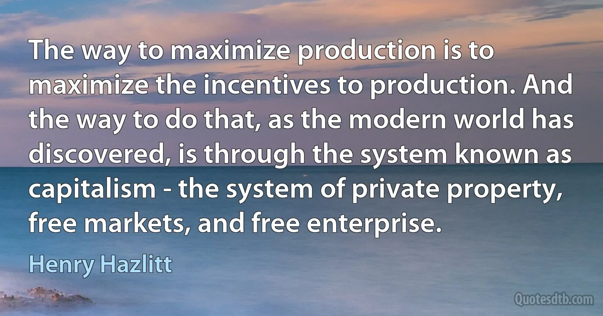 The way to maximize production is to maximize the incentives to production. And the way to do that, as the modern world has discovered, is through the system known as capitalism - the system of private property, free markets, and free enterprise. (Henry Hazlitt)