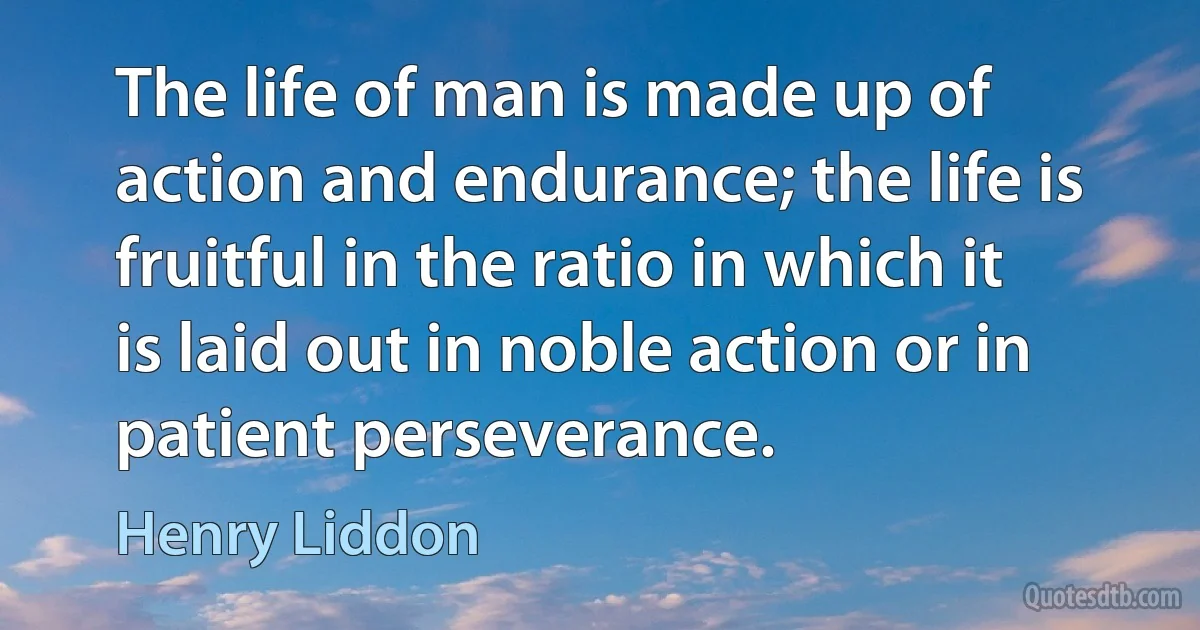 The life of man is made up of action and endurance; the life is fruitful in the ratio in which it is laid out in noble action or in patient perseverance. (Henry Liddon)