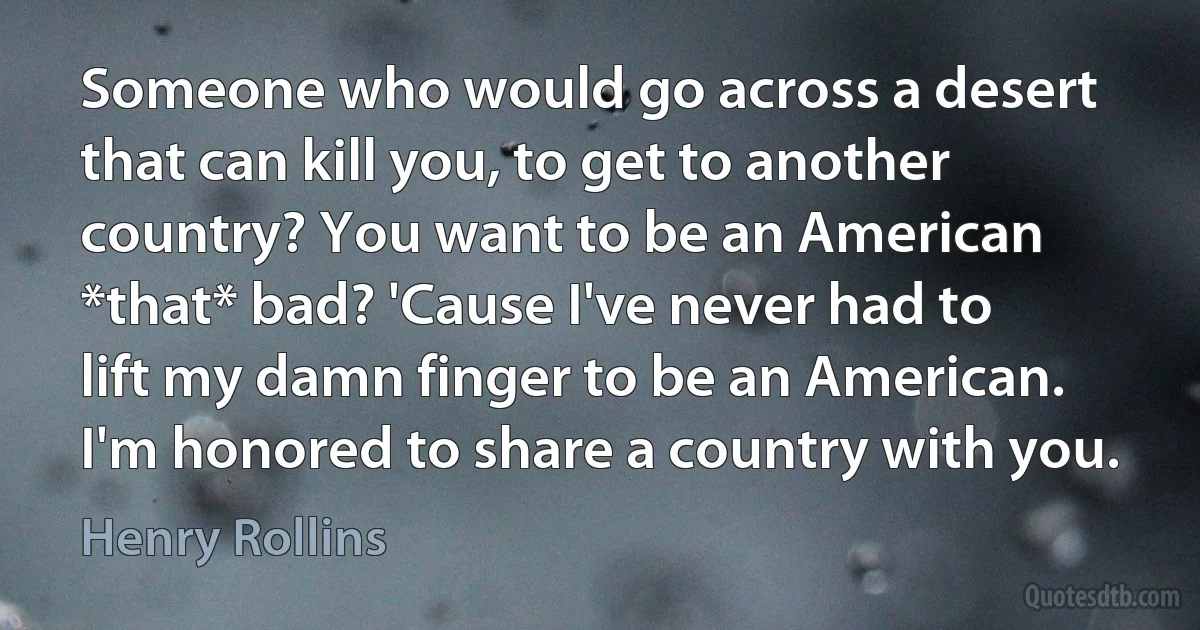 Someone who would go across a desert that can kill you, to get to another country? You want to be an American *that* bad? 'Cause I've never had to lift my damn finger to be an American. I'm honored to share a country with you. (Henry Rollins)