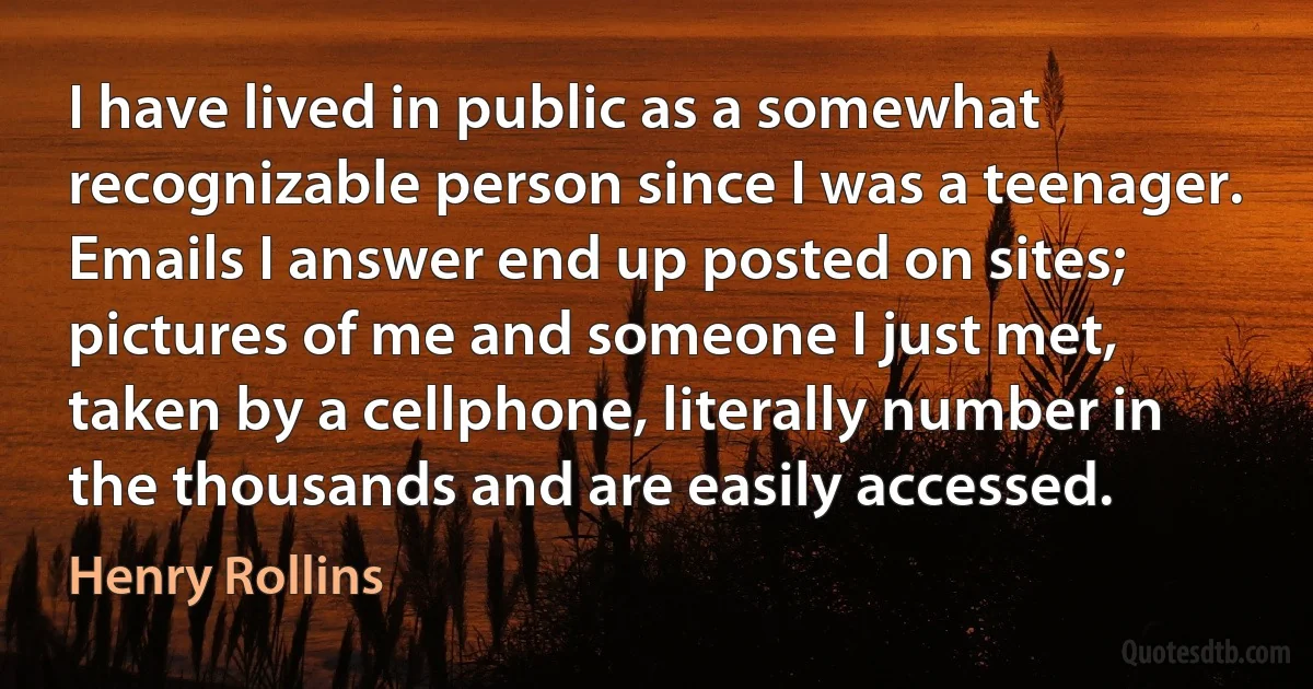 I have lived in public as a somewhat recognizable person since I was a teenager. Emails I answer end up posted on sites; pictures of me and someone I just met, taken by a cellphone, literally number in the thousands and are easily accessed. (Henry Rollins)