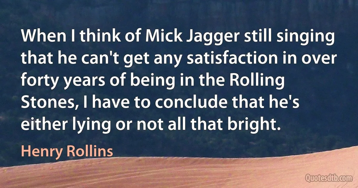 When I think of Mick Jagger still singing that he can't get any satisfaction in over forty years of being in the Rolling Stones, I have to conclude that he's either lying or not all that bright. (Henry Rollins)