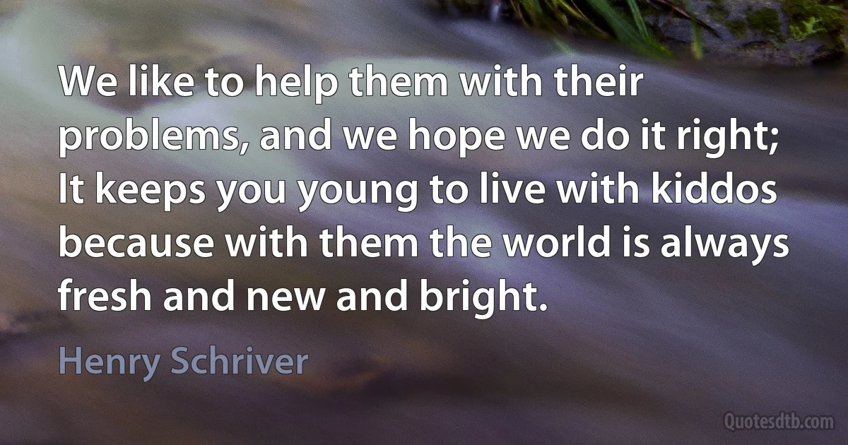 We like to help them with their problems, and we hope we do it right; It keeps you young to live with kiddos because with them the world is always fresh and new and bright. (Henry Schriver)