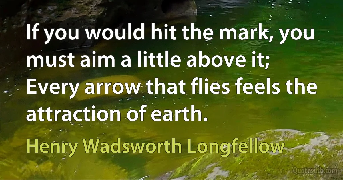 If you would hit the mark, you must aim a little above it;
Every arrow that flies feels the attraction of earth. (Henry Wadsworth Longfellow)