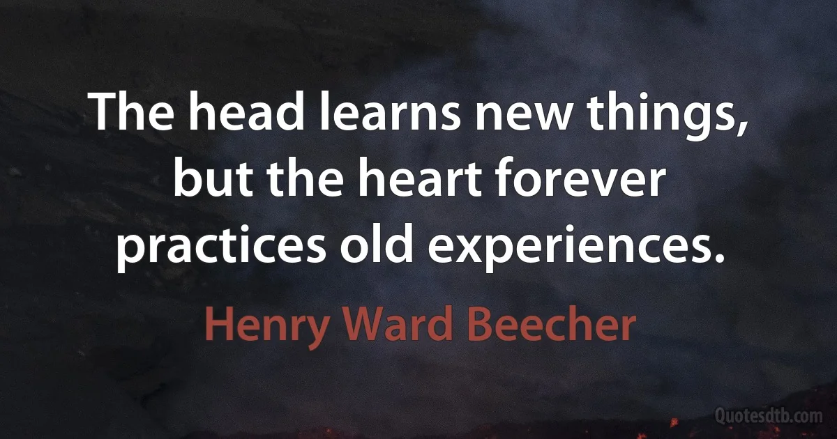 The head learns new things, but the heart forever practices old experiences. (Henry Ward Beecher)