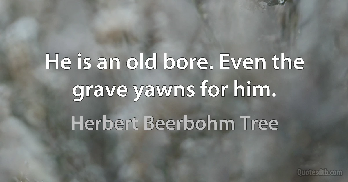 He is an old bore. Even the grave yawns for him. (Herbert Beerbohm Tree)