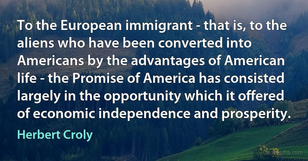 To the European immigrant - that is, to the aliens who have been converted into Americans by the advantages of American life - the Promise of America has consisted largely in the opportunity which it offered of economic independence and prosperity. (Herbert Croly)