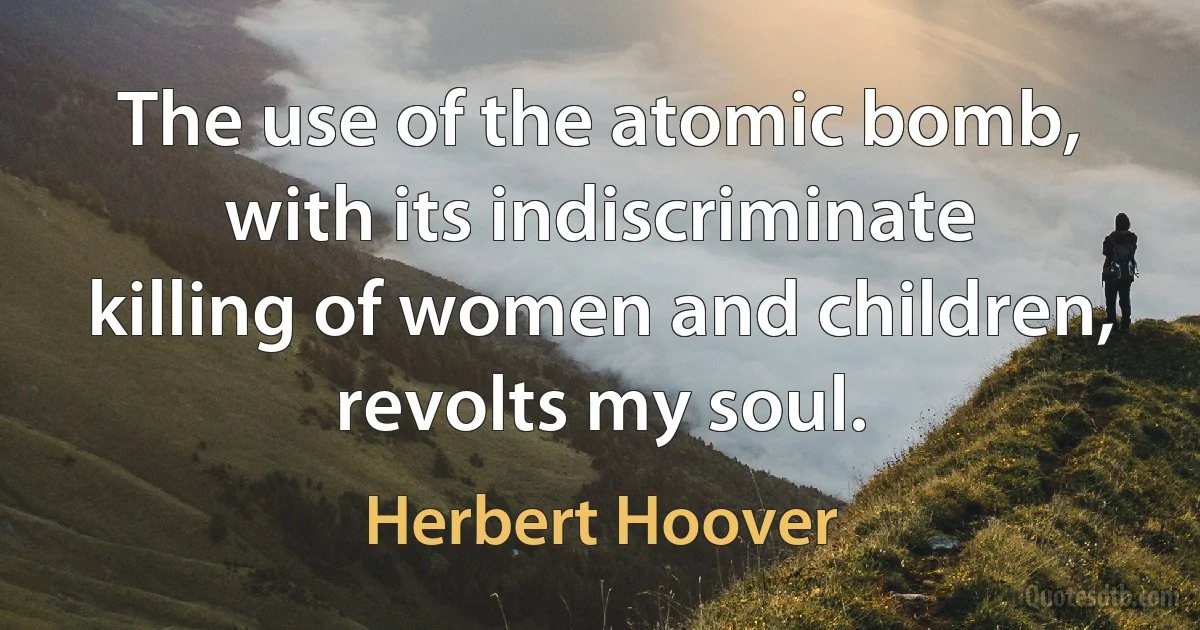 The use of the atomic bomb, with its indiscriminate killing of women and children, revolts my soul. (Herbert Hoover)