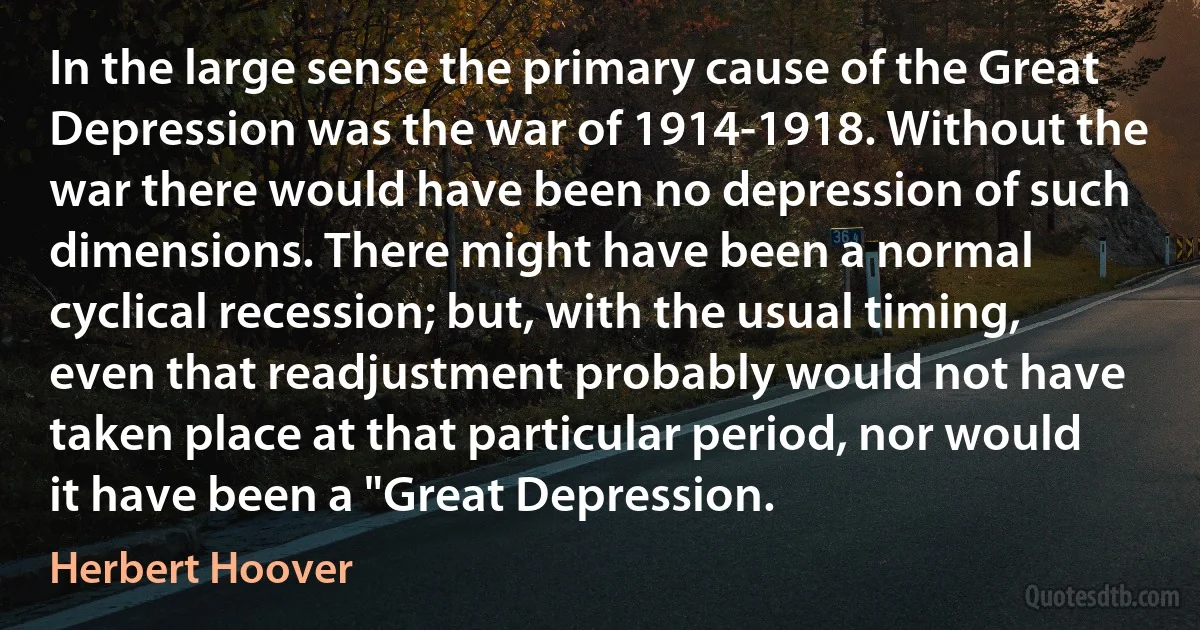 In the large sense the primary cause of the Great Depression was the war of 1914-1918. Without the war there would have been no depression of such dimensions. There might have been a normal cyclical recession; but, with the usual timing, even that readjustment probably would not have taken place at that particular period, nor would it have been a "Great Depression. (Herbert Hoover)