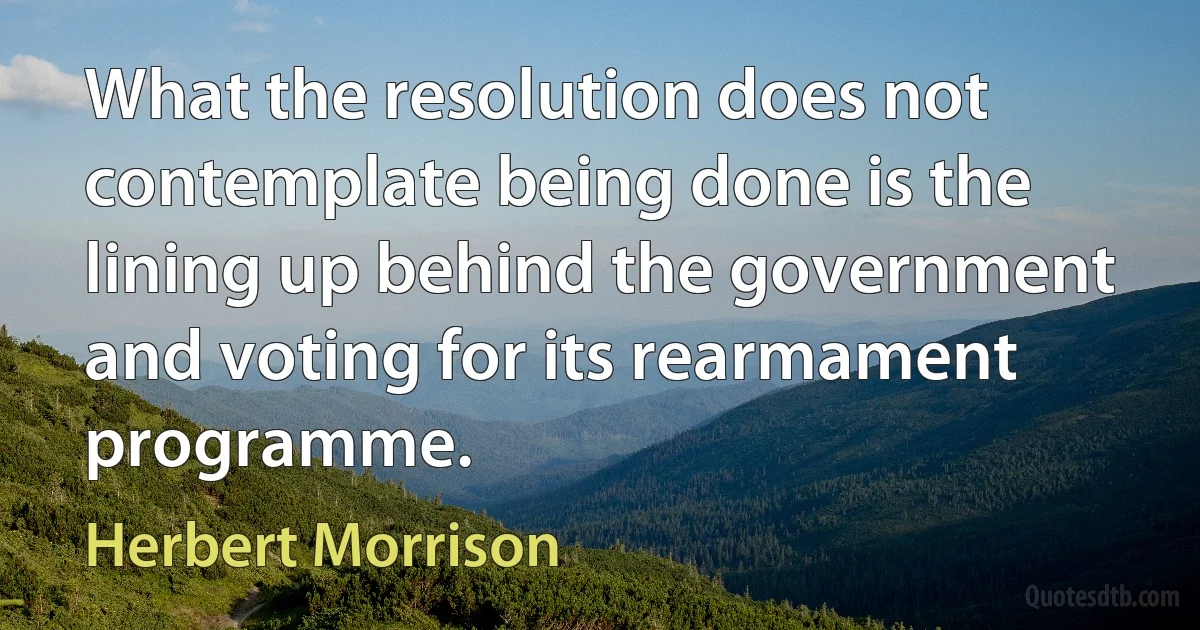 What the resolution does not contemplate being done is the lining up behind the government and voting for its rearmament programme. (Herbert Morrison)