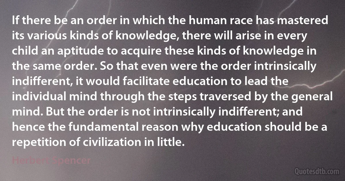 If there be an order in which the human race has mastered its various kinds of knowledge, there will arise in every child an aptitude to acquire these kinds of knowledge in the same order. So that even were the order intrinsically indifferent, it would facilitate education to lead the individual mind through the steps traversed by the general mind. But the order is not intrinsically indifferent; and hence the fundamental reason why education should be a repetition of civilization in little. (Herbert Spencer)