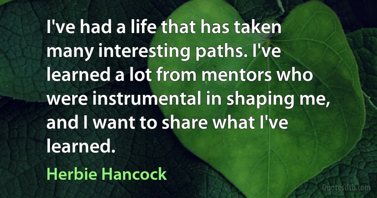 I've had a life that has taken many interesting paths. I've learned a lot from mentors who were instrumental in shaping me, and I want to share what I've learned. (Herbie Hancock)