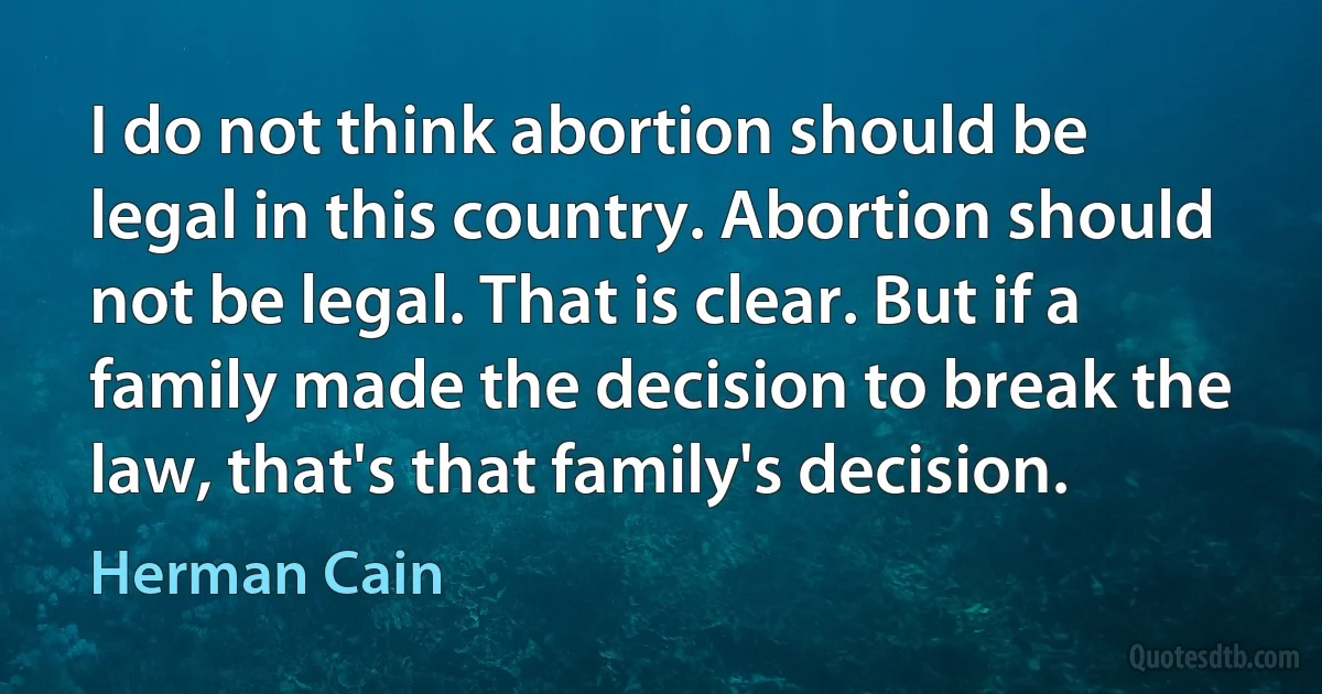 I do not think abortion should be legal in this country. Abortion should not be legal. That is clear. But if a family made the decision to break the law, that's that family's decision. (Herman Cain)