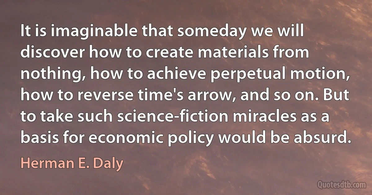 It is imaginable that someday we will discover how to create materials from nothing, how to achieve perpetual motion, how to reverse time's arrow, and so on. But to take such science-fiction miracles as a basis for economic policy would be absurd. (Herman E. Daly)