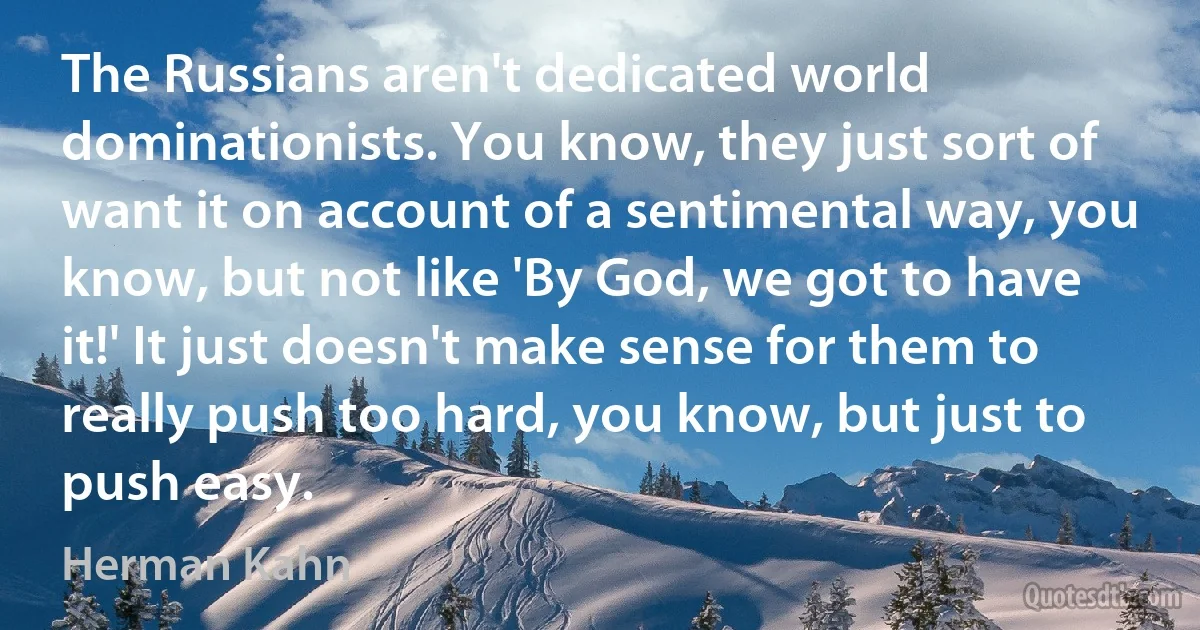 The Russians aren't dedicated world dominationists. You know, they just sort of want it on account of a sentimental way, you know, but not like 'By God, we got to have it!' It just doesn't make sense for them to really push too hard, you know, but just to push easy. (Herman Kahn)