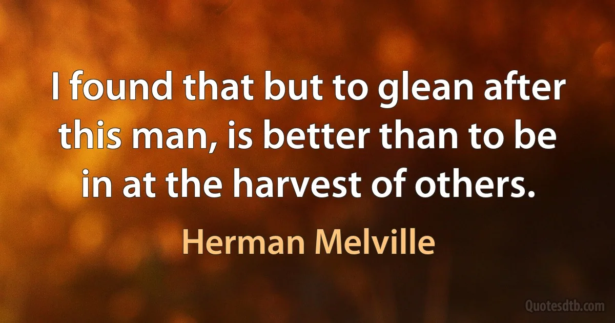 I found that but to glean after this man, is better than to be in at the harvest of others. (Herman Melville)