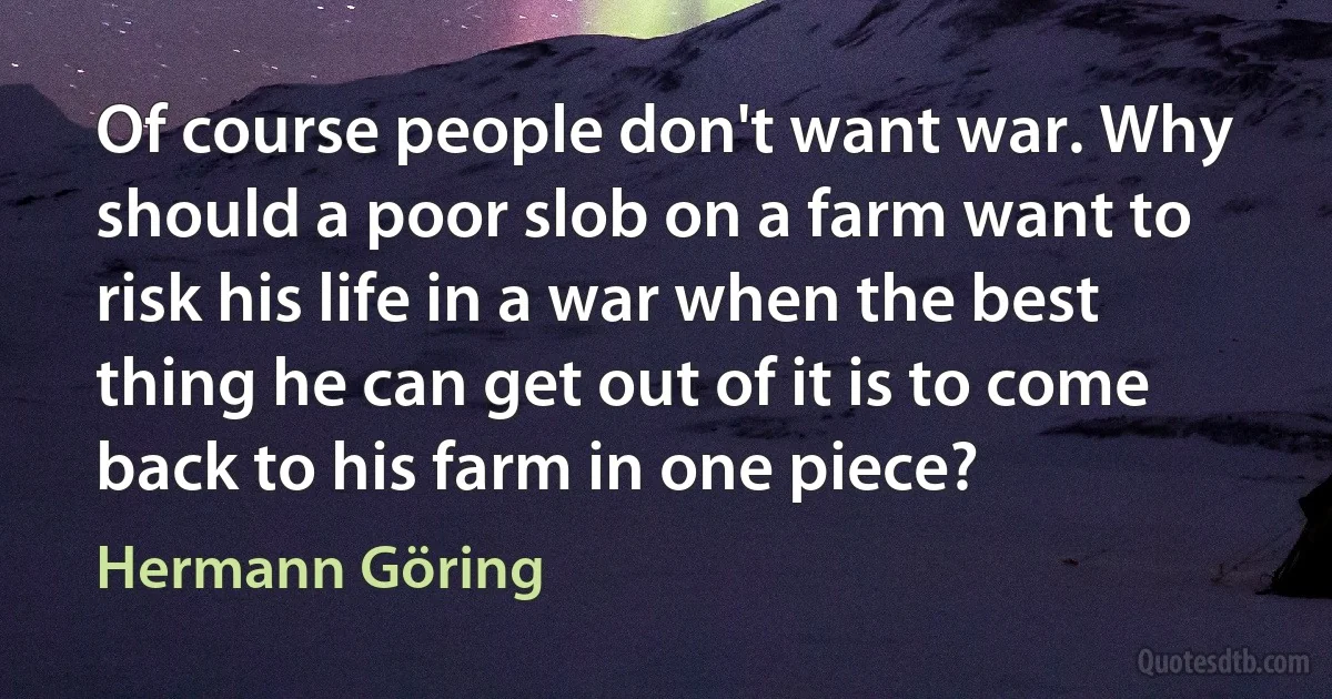 Of course people don't want war. Why should a poor slob on a farm want to risk his life in a war when the best thing he can get out of it is to come back to his farm in one piece? (Hermann Göring)