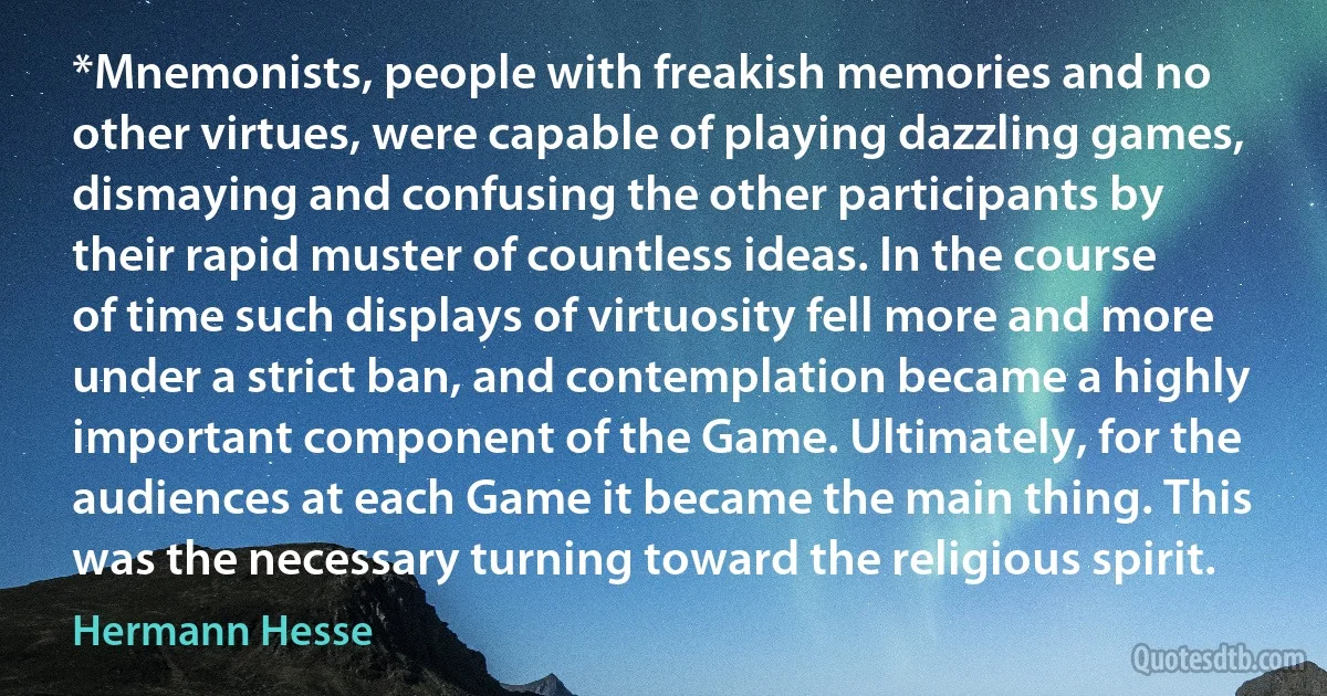 *Mnemonists, people with freakish memories and no other virtues, were capable of playing dazzling games, dismaying and confusing the other participants by their rapid muster of countless ideas. In the course of time such displays of virtuosity fell more and more under a strict ban, and contemplation became a highly important component of the Game. Ultimately, for the audiences at each Game it became the main thing. This was the necessary turning toward the religious spirit. (Hermann Hesse)