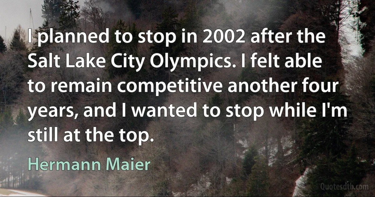 I planned to stop in 2002 after the Salt Lake City Olympics. I felt able to remain competitive another four years, and I wanted to stop while I'm still at the top. (Hermann Maier)