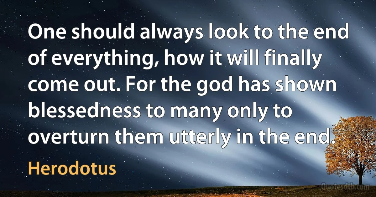 One should always look to the end of everything, how it will finally come out. For the god has shown blessedness to many only to overturn them utterly in the end. (Herodotus)