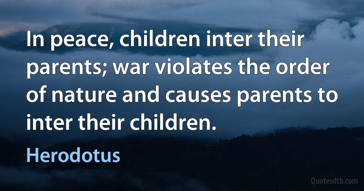 In peace, children inter their parents; war violates the order of nature and causes parents to inter their children. (Herodotus)