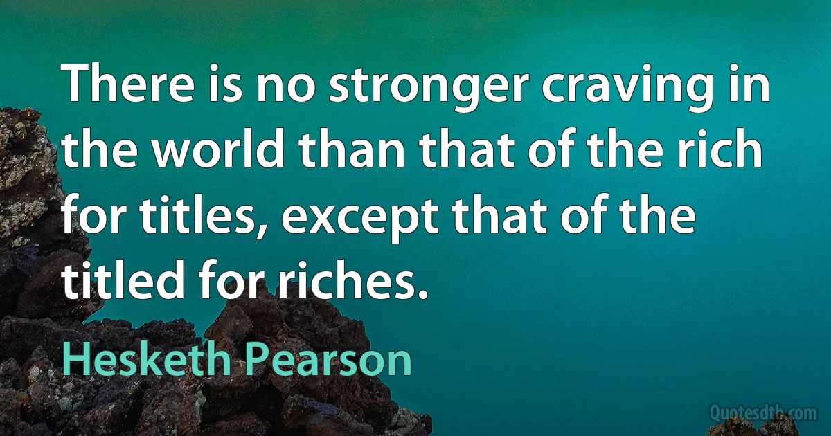 There is no stronger craving in the world than that of the rich for titles, except that of the titled for riches. (Hesketh Pearson)