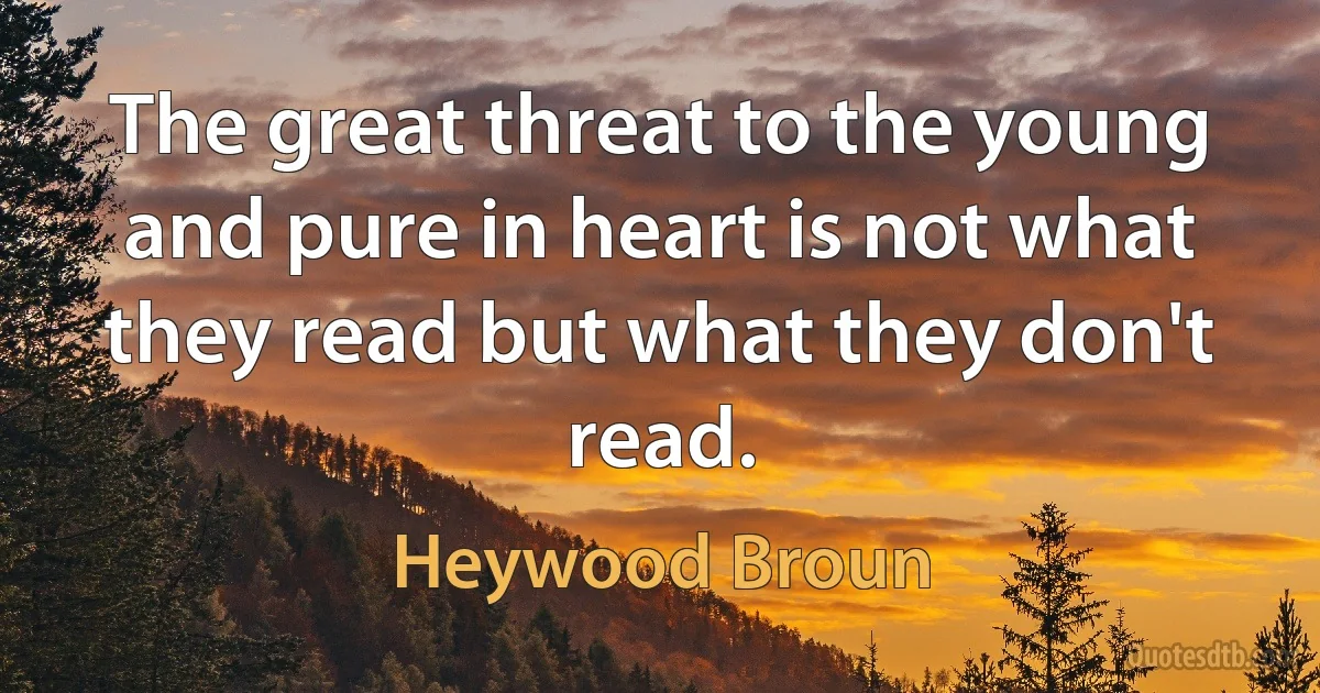 The great threat to the young and pure in heart is not what they read but what they don't read. (Heywood Broun)