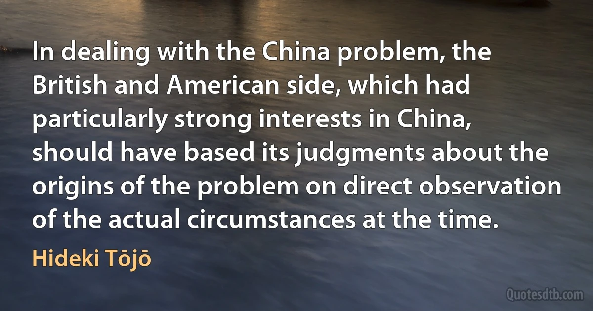 In dealing with the China problem, the British and American side, which had particularly strong interests in China, should have based its judgments about the origins of the problem on direct observation of the actual circumstances at the time. (Hideki Tōjō)