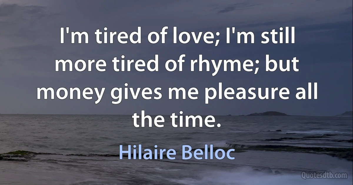 I'm tired of love; I'm still more tired of rhyme; but money gives me pleasure all the time. (Hilaire Belloc)