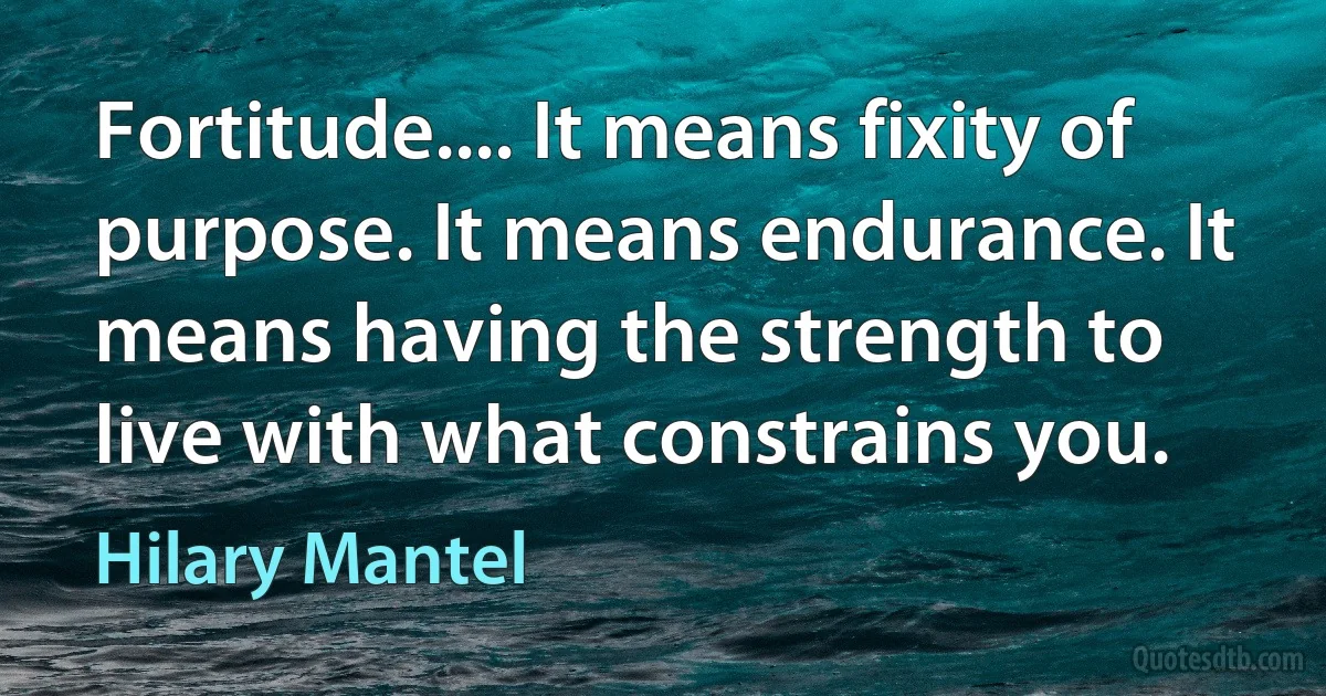 Fortitude.... It means fixity of purpose. It means endurance. It means having the strength to live with what constrains you. (Hilary Mantel)