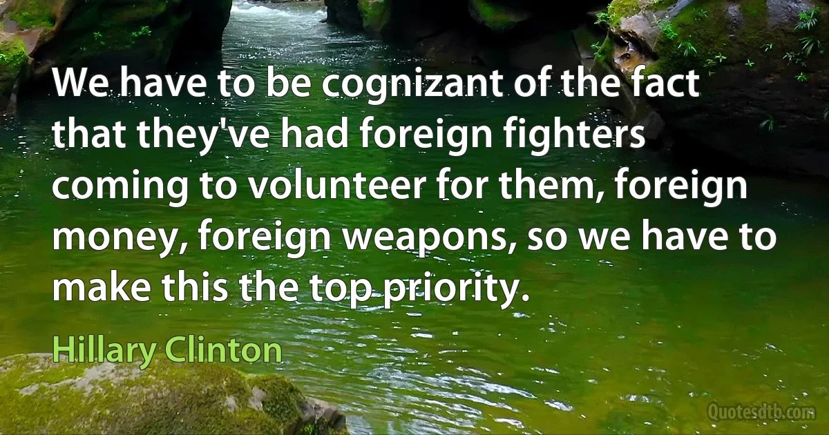 We have to be cognizant of the fact that they've had foreign fighters coming to volunteer for them, foreign money, foreign weapons, so we have to make this the top priority. (Hillary Clinton)