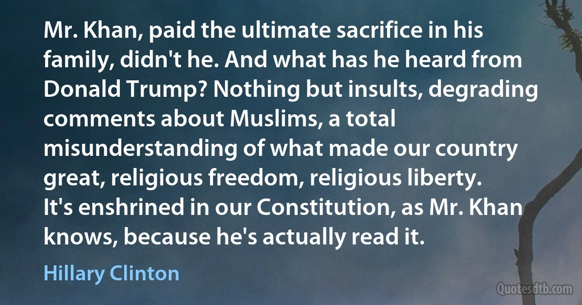 Mr. Khan, paid the ultimate sacrifice in his family, didn't he. And what has he heard from Donald Trump? Nothing but insults, degrading comments about Muslims, a total misunderstanding of what made our country great, religious freedom, religious liberty. It's enshrined in our Constitution, as Mr. Khan knows, because he's actually read it. (Hillary Clinton)