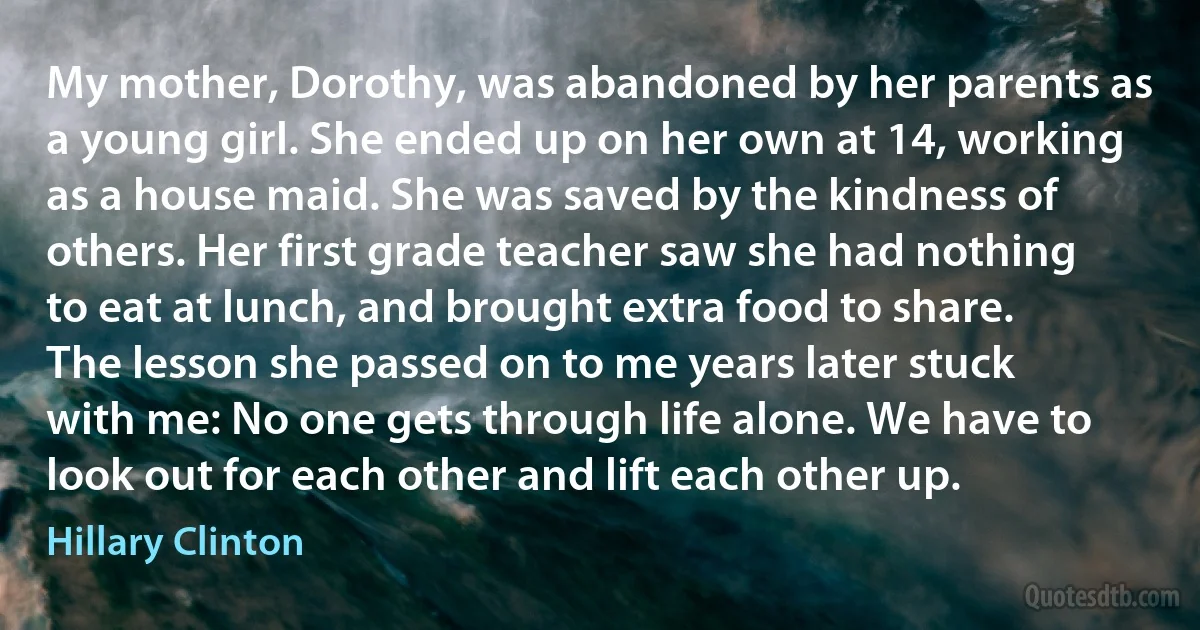 My mother, Dorothy, was abandoned by her parents as a young girl. She ended up on her own at 14, working as a house maid. She was saved by the kindness of others. Her first grade teacher saw she had nothing to eat at lunch, and brought extra food to share. The lesson she passed on to me years later stuck with me: No one gets through life alone. We have to look out for each other and lift each other up. (Hillary Clinton)