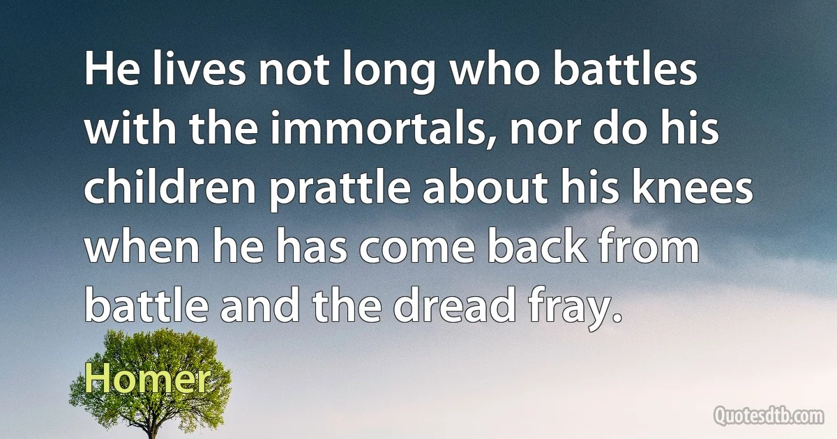 He lives not long who battles with the immortals, nor do his children prattle about his knees when he has come back from battle and the dread fray. (Homer)