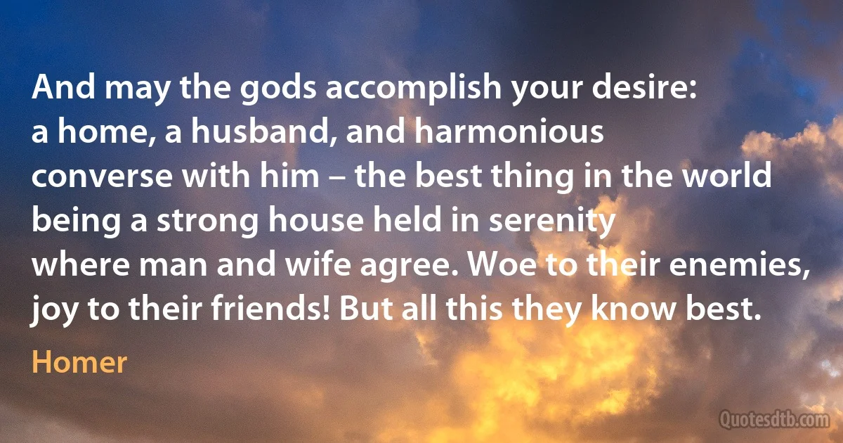 And may the gods accomplish your desire:
a home, a husband, and harmonious
converse with him – the best thing in the world
being a strong house held in serenity
where man and wife agree. Woe to their enemies,
joy to their friends! But all this they know best. (Homer)