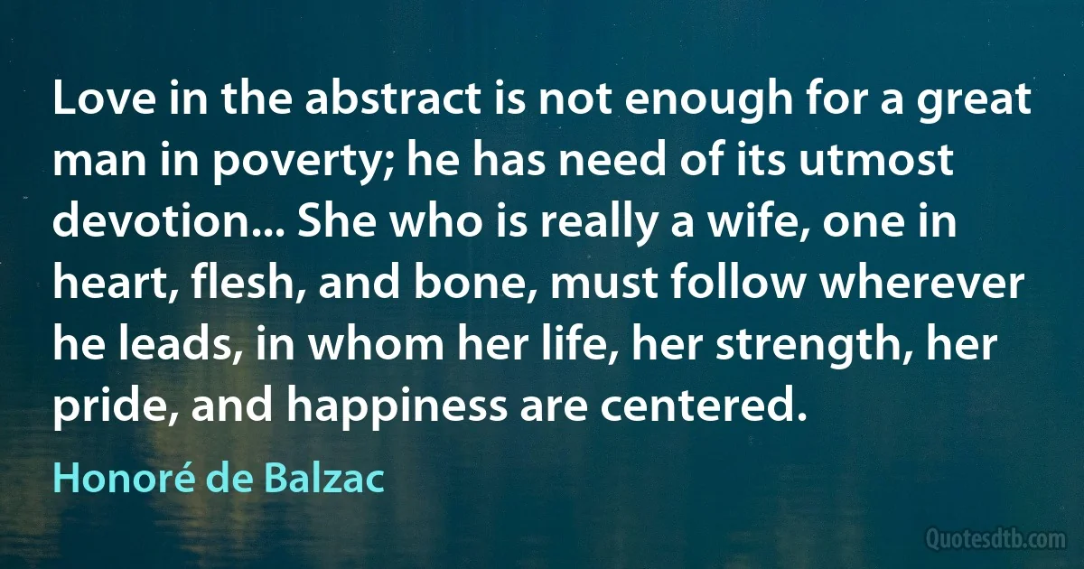 Love in the abstract is not enough for a great man in poverty; he has need of its utmost devotion... She who is really a wife, one in heart, flesh, and bone, must follow wherever he leads, in whom her life, her strength, her pride, and happiness are centered. (Honoré de Balzac)