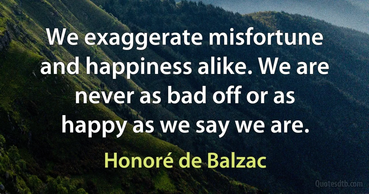 We exaggerate misfortune and happiness alike. We are never as bad off or as happy as we say we are. (Honoré de Balzac)