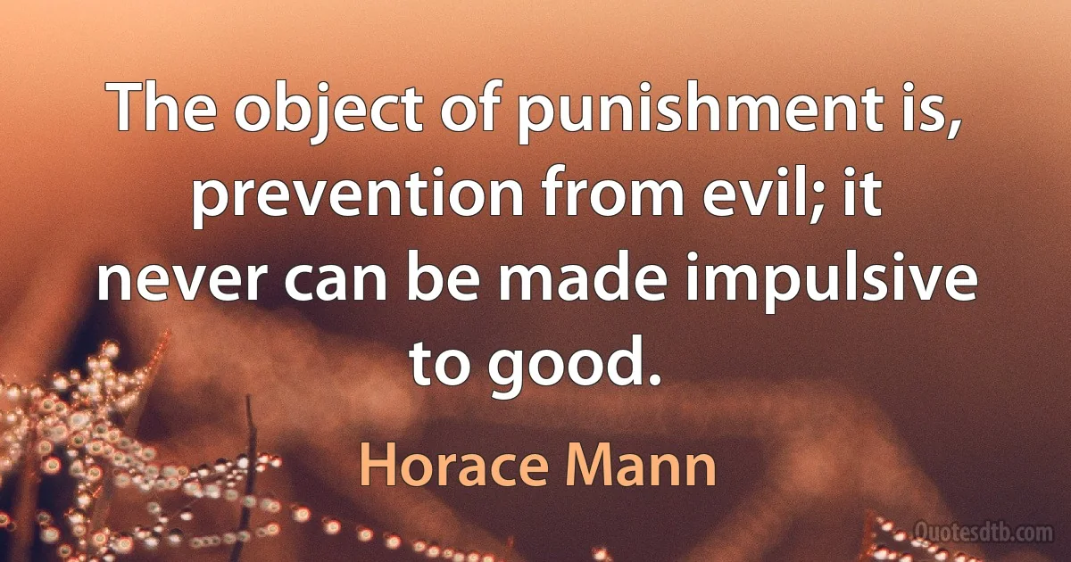 The object of punishment is, prevention from evil; it never can be made impulsive to good. (Horace Mann)