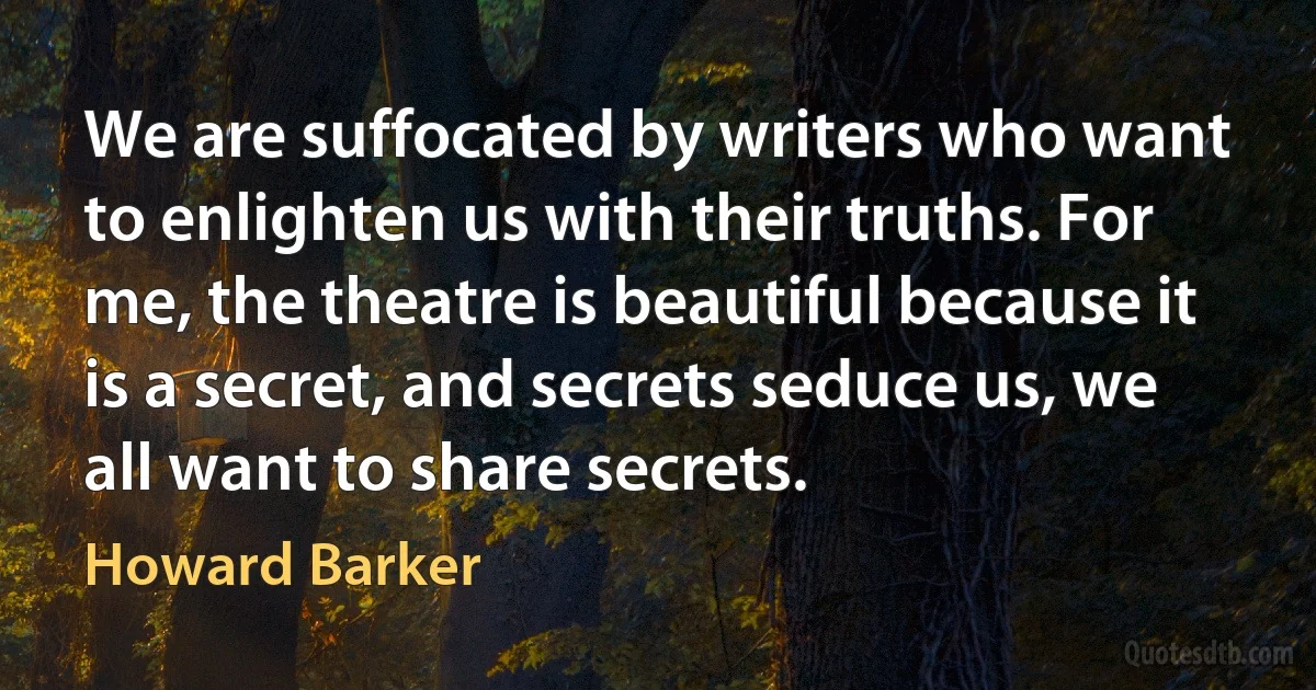 We are suffocated by writers who want to enlighten us with their truths. For me, the theatre is beautiful because it is a secret, and secrets seduce us, we all want to share secrets. (Howard Barker)