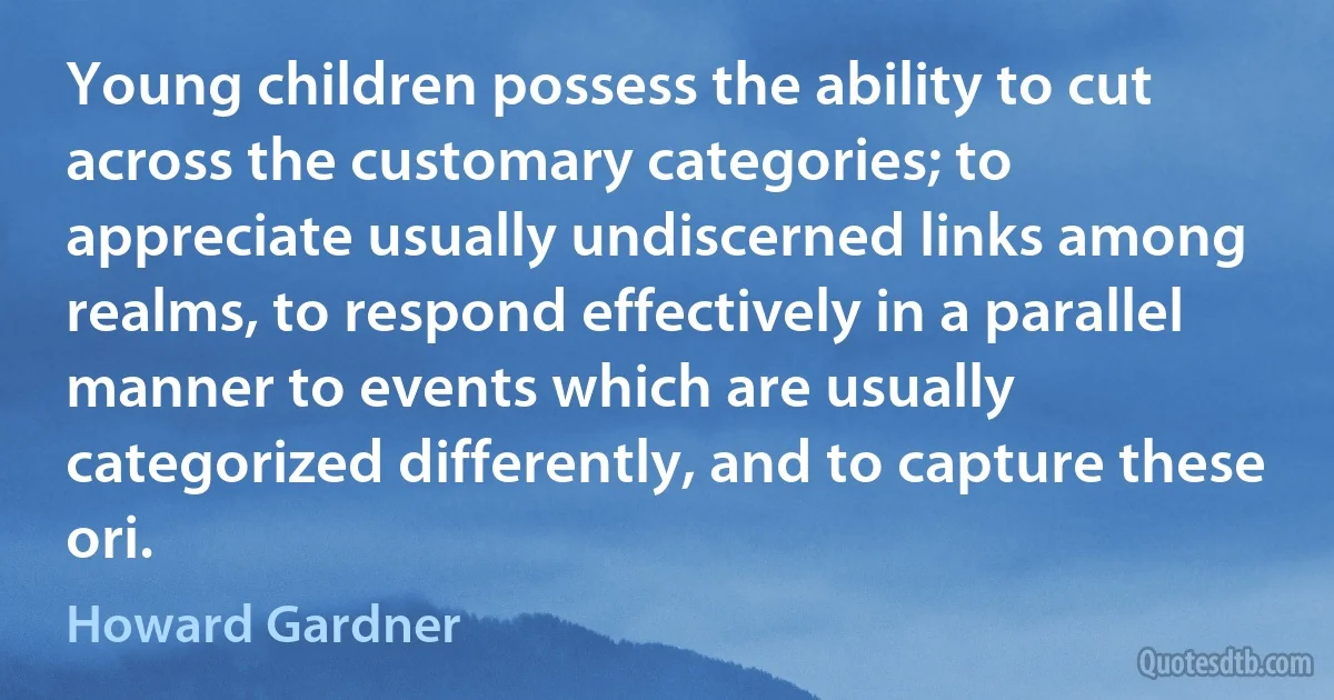 Young children possess the ability to cut across the customary categories; to appreciate usually undiscerned links among realms, to respond effectively in a parallel manner to events which are usually categorized differently, and to capture these ori. (Howard Gardner)