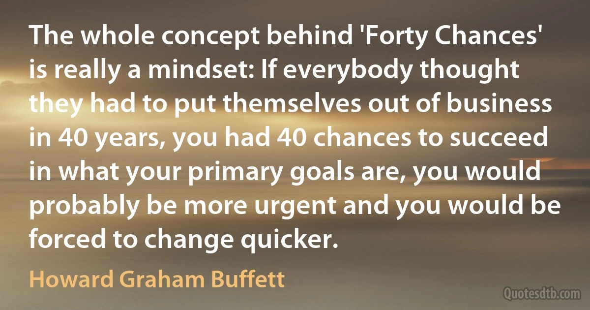 The whole concept behind 'Forty Chances' is really a mindset: If everybody thought they had to put themselves out of business in 40 years, you had 40 chances to succeed in what your primary goals are, you would probably be more urgent and you would be forced to change quicker. (Howard Graham Buffett)