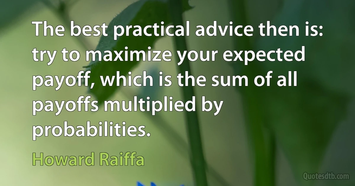 The best practical advice then is: try to maximize your expected payoff, which is the sum of all payoffs multiplied by probabilities. (Howard Raiffa)