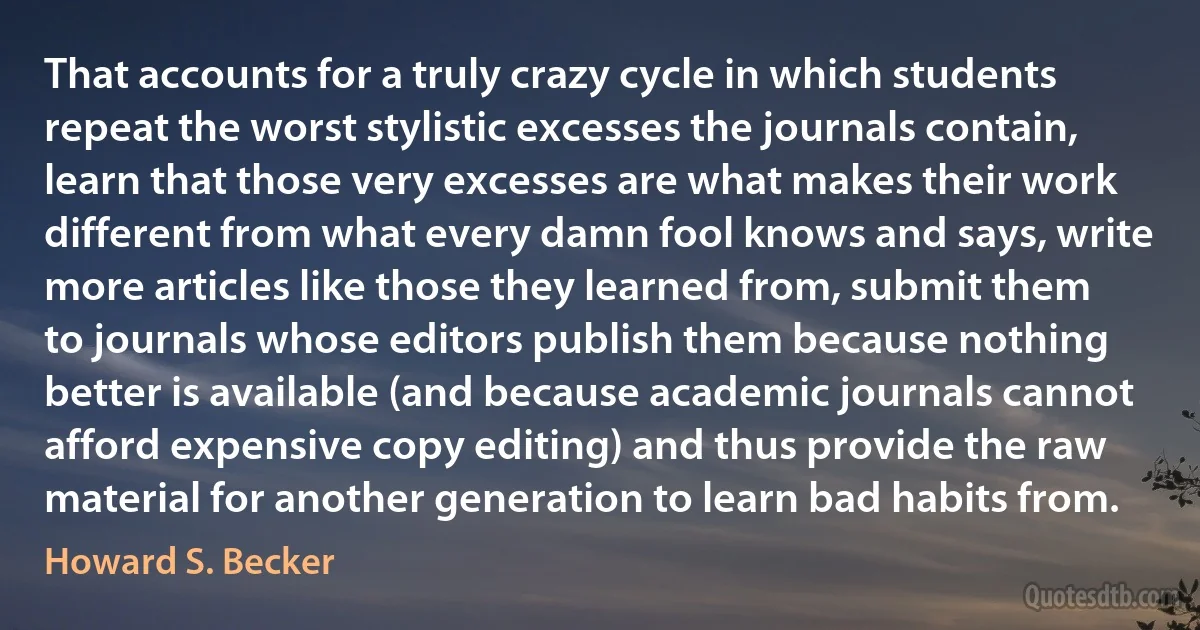 That accounts for a truly crazy cycle in which students repeat the worst stylistic excesses the journals contain, learn that those very excesses are what makes their work different from what every damn fool knows and says, write more articles like those they learned from, submit them to journals whose editors publish them because nothing better is available (and because academic journals cannot afford expensive copy editing) and thus provide the raw material for another generation to learn bad habits from. (Howard S. Becker)