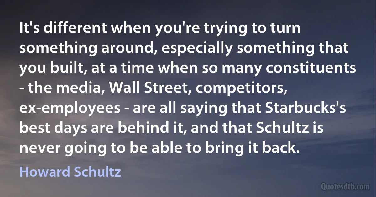 It's different when you're trying to turn something around, especially something that you built, at a time when so many constituents - the media, Wall Street, competitors, ex-employees - are all saying that Starbucks's best days are behind it, and that Schultz is never going to be able to bring it back. (Howard Schultz)