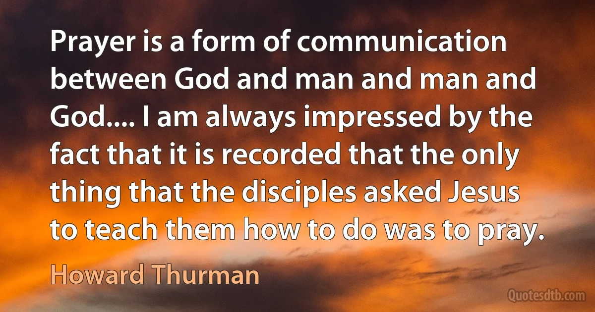 Prayer is a form of communication between God and man and man and God.... I am always impressed by the fact that it is recorded that the only thing that the disciples asked Jesus to teach them how to do was to pray. (Howard Thurman)